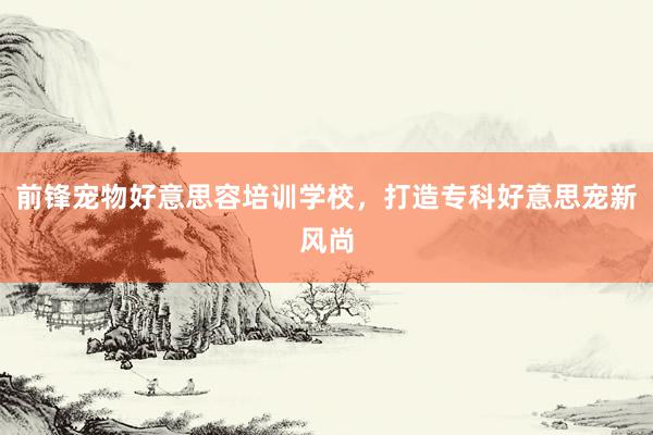 前锋宠物好意思容培训学校，打造专科好意思宠新风尚